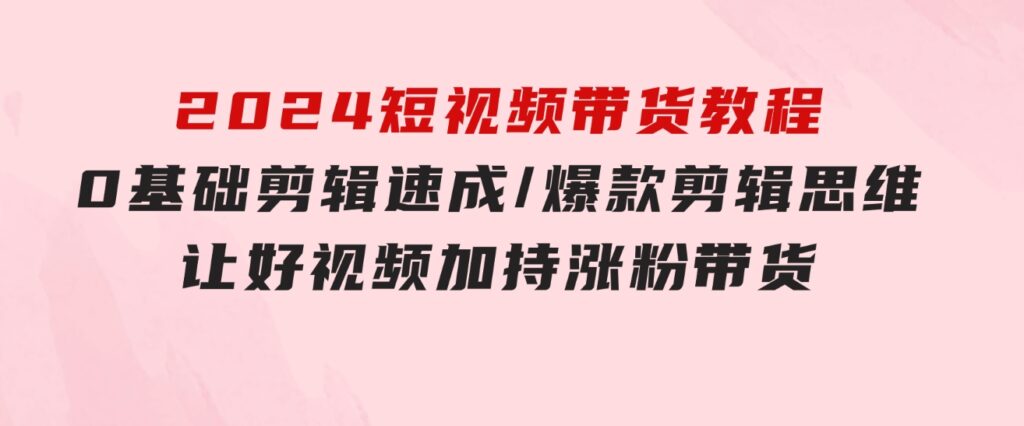 2024短视频带货教程：0基础剪辑速成/爆款剪辑思维/让好视频加持涨粉带货-大源资源网