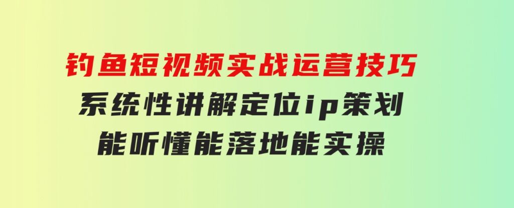 钓鱼短视频实战运营技巧，系统性讲解定位ip策划 能听懂，能落地，能实操-大源资源网