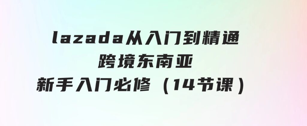 lazada 从入门到精通，跨境东南亚新手入门必修（14节课）-大源资源网