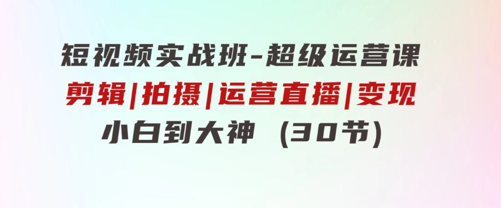 短视频实战班-超级运营课，|剪辑|拍摄|运营|直播|变现 小白到大神 (30节)-大源资源网