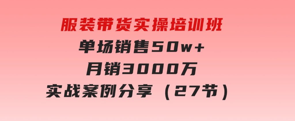 服装带货实操培训班：单场销售50w+月销3000万实战案例分享（27节）-大源资源网