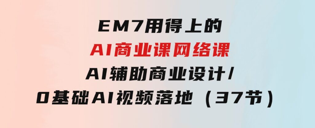 EM7 用得上的 AI商业课网络课：AI辅助商业设计/0基础AI视频落地（37节）-大源资源网