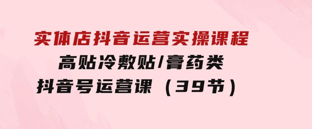 实体店抖音运营实操课程，高贴冷敷贴/膏药类抖音号运营课（39节）-大源资源网