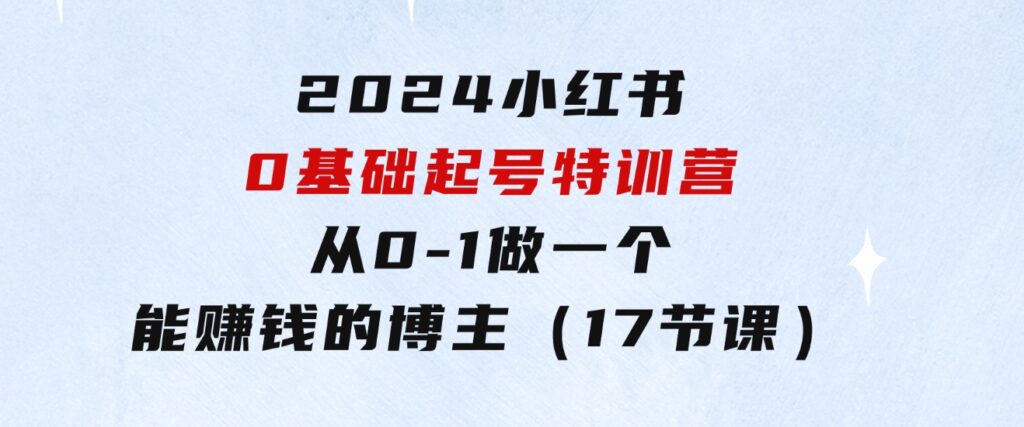 2024小红书0基础起号特训营，从0-1做一个能赚钱的博主（17节课）-大源资源网