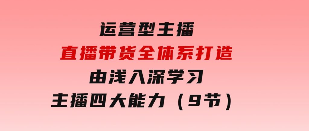 运营型 主播直播带货全体系打造，由浅入深学习主播四大能力（9节）-大源资源网