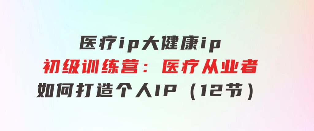 医疗ip/大健康ip/初级训练营：医疗从业者如何打造个人IP（12节）-大源资源网