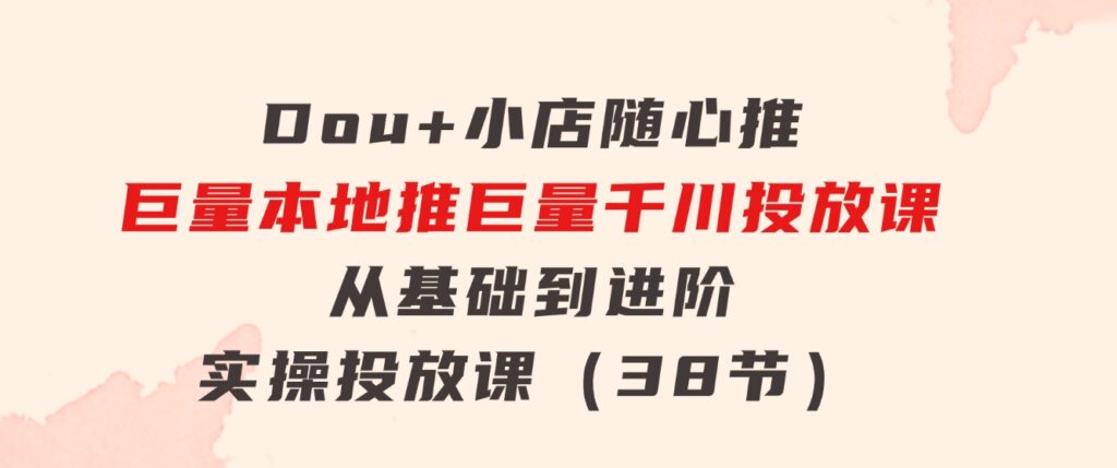 Dou+小店随心推巨量本地推巨量千川投放课从基础到进阶实操投放课（38节）-大源资源网