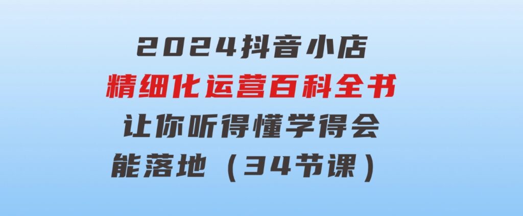 2024抖音小店-精细化运营百科全书：让你听得懂，学得会，能落地（34节课）-大源资源网