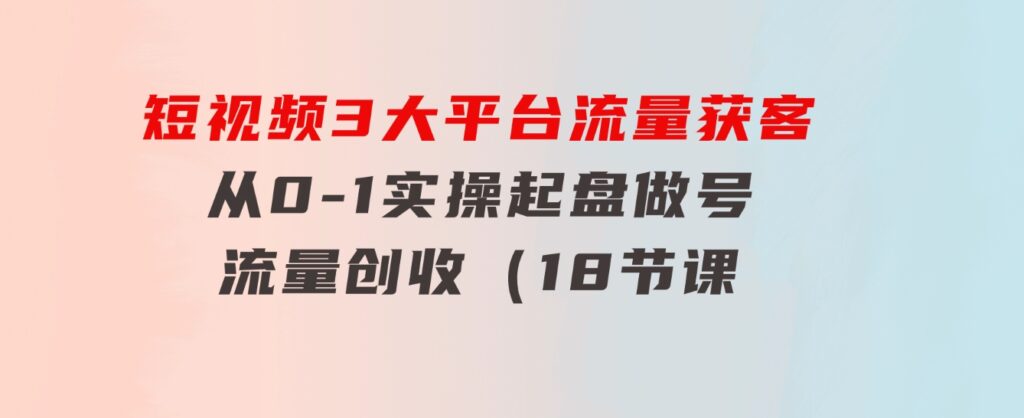 短视频3大平台·流量 获客：从0-1实操起盘做号+流量 创收（18节课）-大源资源网