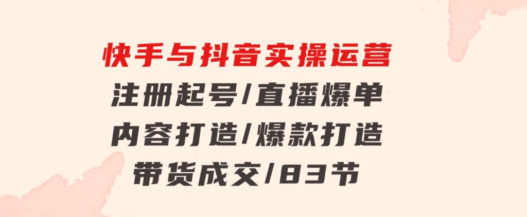 快手与抖音实操运营：注册起号/直播爆单/内容打造/爆款打造/带货成交/83节-大源资源网