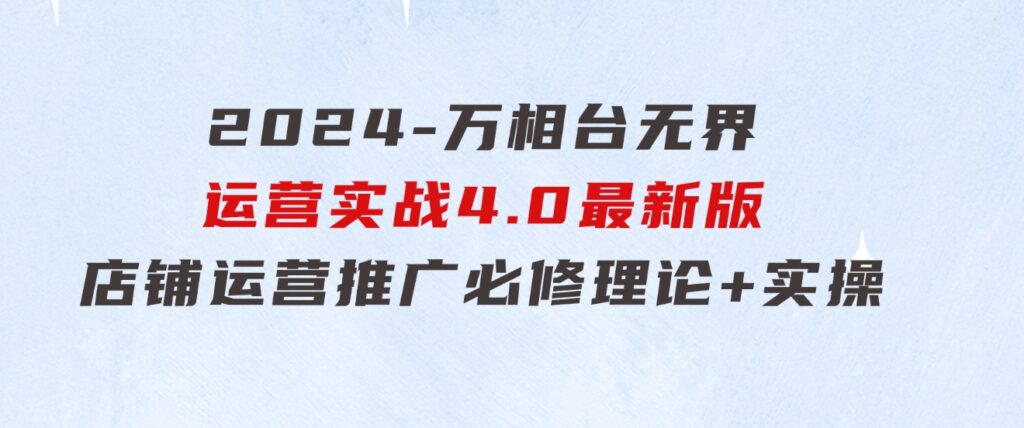 2024-万相台 无界 运营实战4.0最新版，店铺 运营推广必修 理论+实操-大源资源网