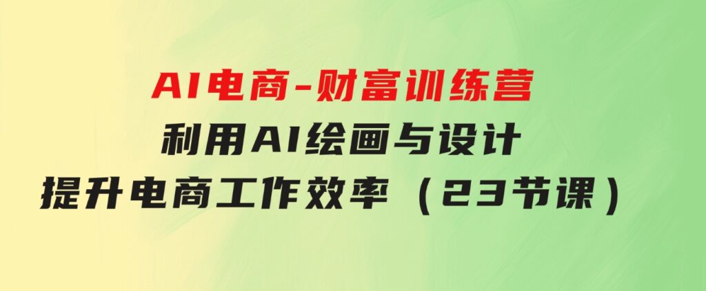 AI电商-财富训练营：利用AI绘画与设计，提升电商工作效率（23节课）-大源资源网