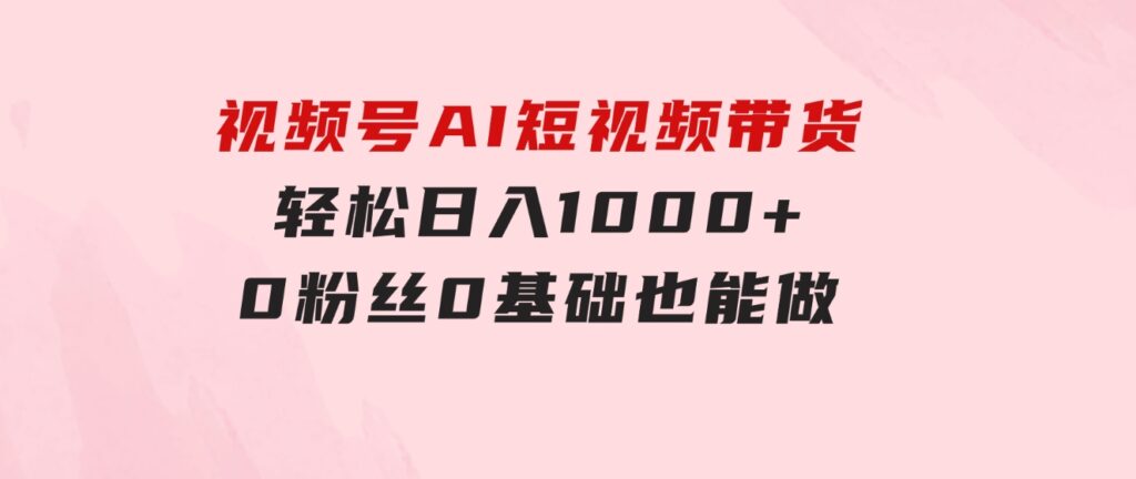 视频号AI短视频带货，轻松日入1000+，0粉丝0基础也能做-大源资源网