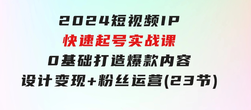 2024短视频IP快速起号实战课，0基础打造爆款内容设计变现+粉丝运营(23节)-大源资源网