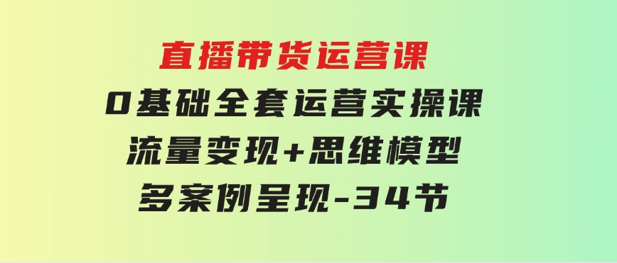 直播带货运营课，0基础全套运营实操课 流量变现+思维模型+多案例呈现-34节-大源资源网