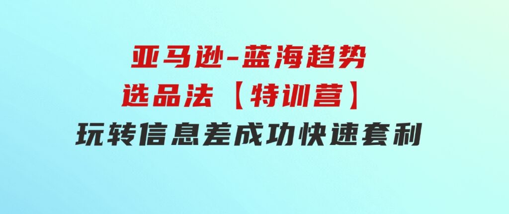 亚马逊-蓝海趋势选品法【特训营】：玩转信息差，成功快速套利!-大源资源网