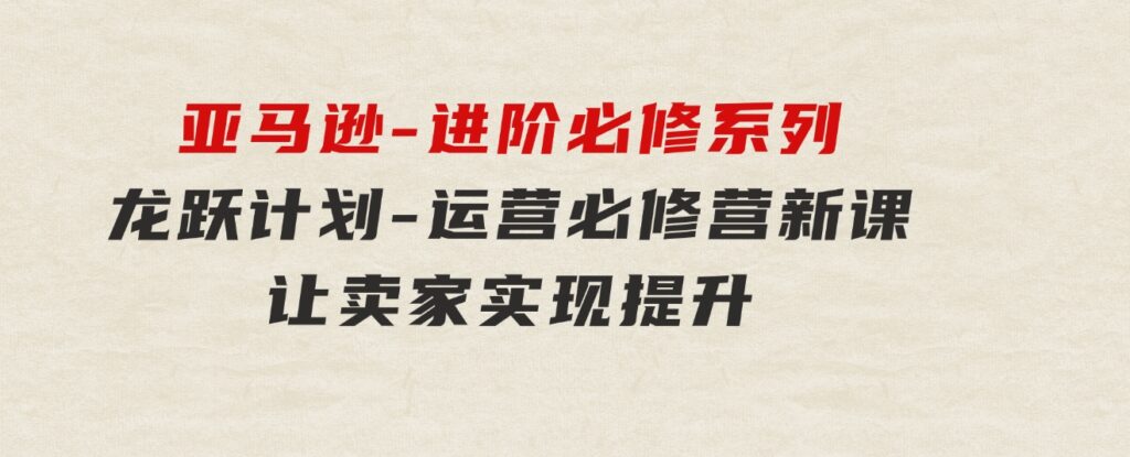 亚马逊-进阶必修系列，龙跃 计划-运营必修营新课，让卖家实现提升 让单…-大源资源网