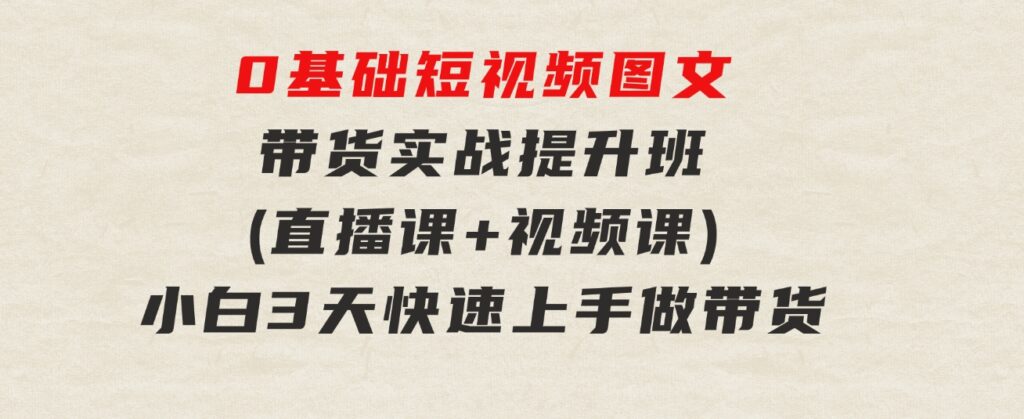 0基础短视频图文带货实战提升班(直播课+视频课)：小白3天快速上手做带货-大源资源网