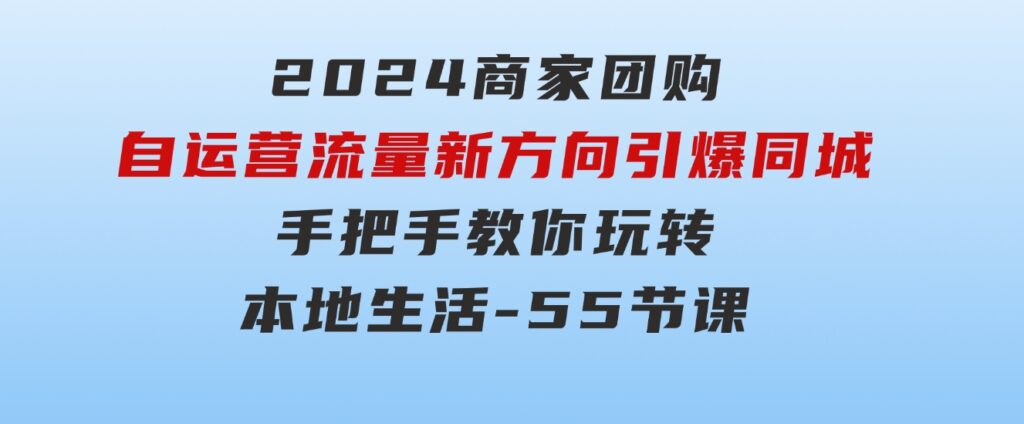 2024商家团购-自运营流量新方向引爆同城，手把手教你玩转本地生活-55节课-大源资源网