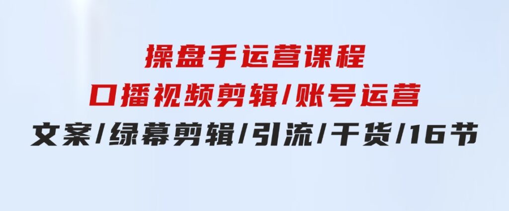 操盘手运营课程：口播视频剪辑/账号运营/文案/绿幕剪辑/引流/干货/16节-大源资源网