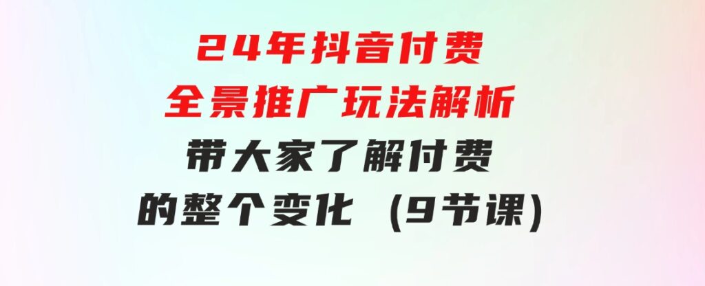 24年抖音付费 全景推广玩法解析，带大家了解付费的整个变化 (9节课)-大源资源网