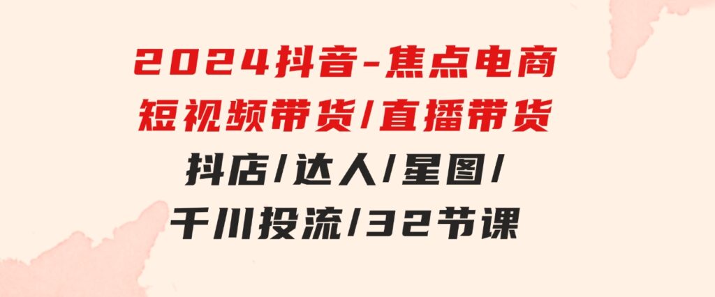 2024抖音-焦点电商：短视频带货/直播带货/抖店/达人/星图/千川投流/32节课-大源资源网