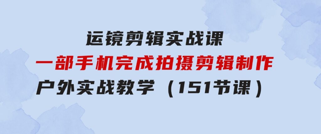 运镜剪辑实战课，一部手机完成拍摄剪辑制作，户外实战教学（151节课）-大源资源网