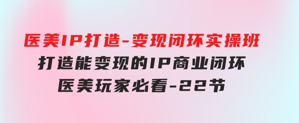 医美IP打造-变现闭环实操班，打造能变现的IP商业闭环，医美玩家必看-22节-大源资源网