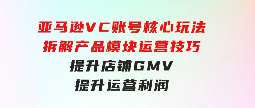 亚马逊VC账号核心玩法，拆解产品模块运营技巧，提升店铺GMV，提升运营利润-大源资源网