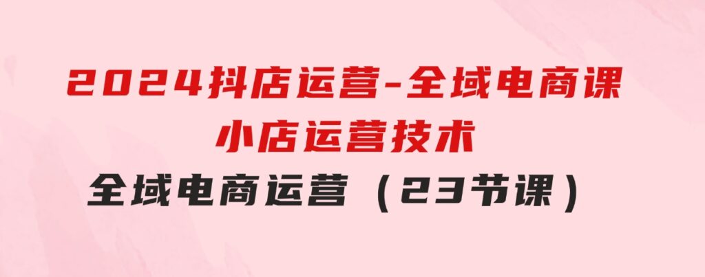 2024抖店运营-全域电商课，小店运营技术，全域电商运营（23节课）-大源资源网