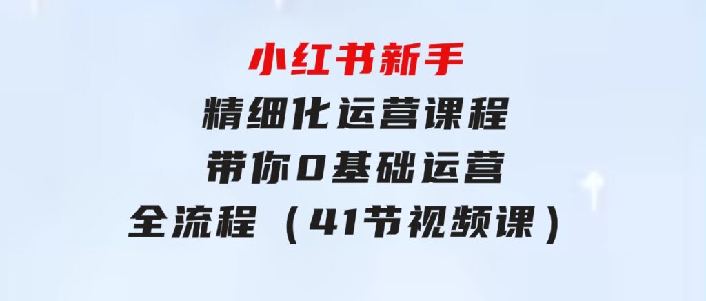 小红书新手 精细化运营课程，带你0基础运营全流程（41节视频课）-大源资源网