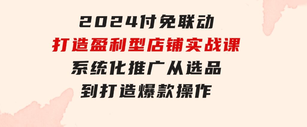 2024付免联动-打造盈利型店铺实战课，系统化推广 从选品到打造爆款操作-大源资源网