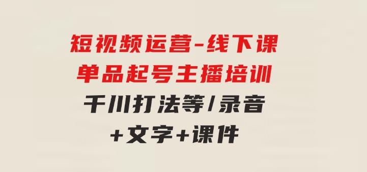 短视频运营-6月底线下课：单品起号，主播培训，千川打法等/录音+文字+课件-大源资源网