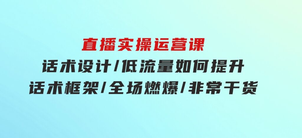 直播实操运营课：话术设计/低流量如何提升/话术框架/全场燃爆/非常干货-大源资源网