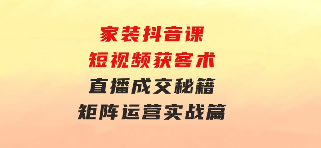 家装抖音课：短视频获客术，直播成交秘籍，矩阵运营实战篇-大源资源网