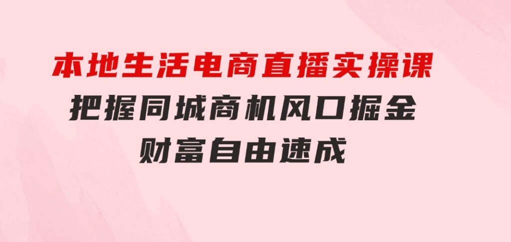 本地生活电商直播实操课，把握同城商机，风口掘金，财富自由速成-大源资源网