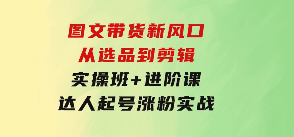 图文带货新风口：从选品到剪辑，实操班+进阶课，达人起号涨粉实战-大源资源网