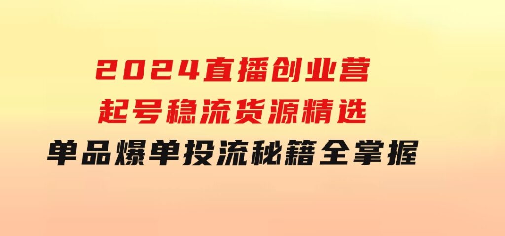 2024直播创业营：起号稳流，货源精选，单品爆单，投流秘籍全掌握-大源资源网