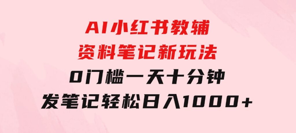 AI小红书教辅资料笔记新玩法，0门槛，一天十分钟发笔记轻松日入1000+-大源资源网