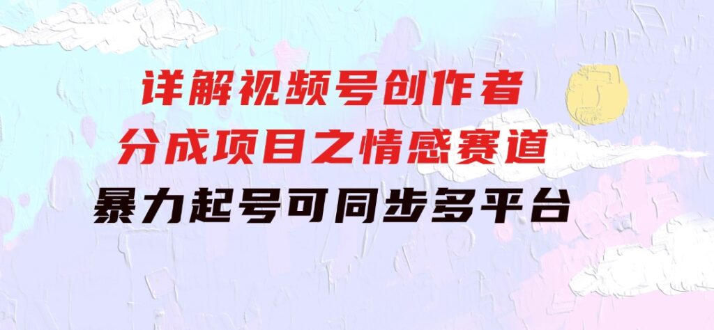 详解视频号创作者分成项目之情感赛道，暴力起号，可同步多平台 (附素材)-大源资源网