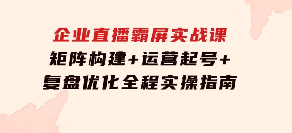 企 业 直 播 霸 屏实战课：矩阵构建+运营起号+复盘优化，全程实操指南-大源资源网