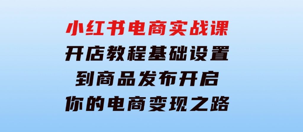 小红书电商实战课：开店教程、基础设置到商品发布，开启你的电商变现之路-大源资源网