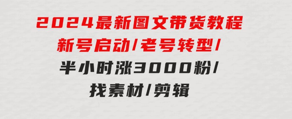 2024最新图文带货教程：新号启动/老号转型/半小时涨3000粉/找素材/剪辑-大源资源网