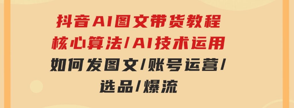 抖音AI图文带货教程：核心算法/AI技术运用/如何发图文/账号运营/选品/爆流-大源资源网