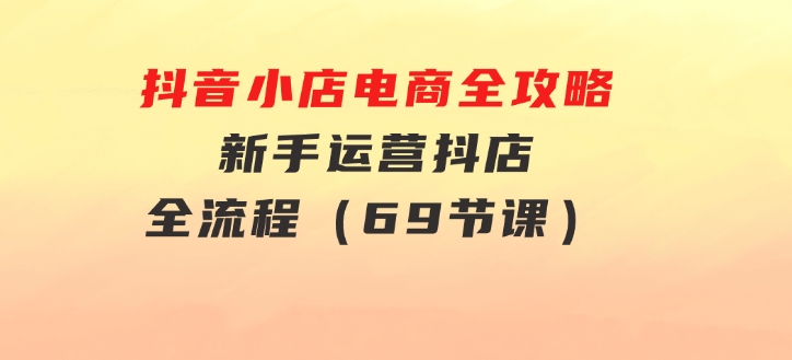 抖音小店电商全攻略，新手运营抖店全流程（69节课）-大源资源网