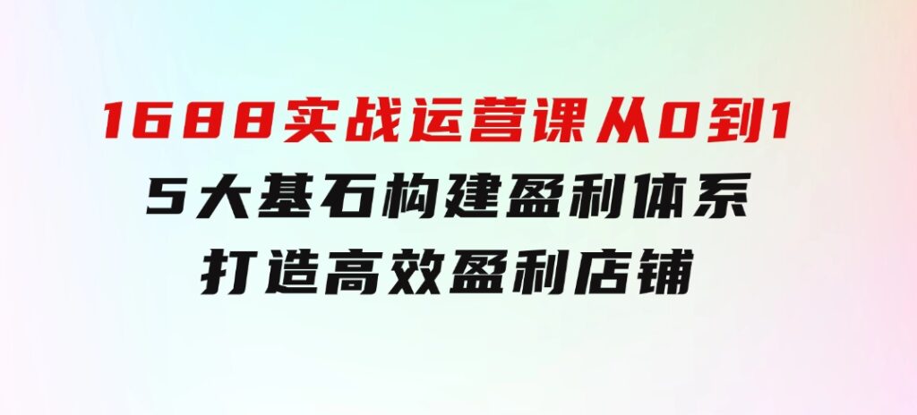 1688实战运营课：从0到1，5大基石构建盈利体系，打造高效盈利店铺-大源资源网