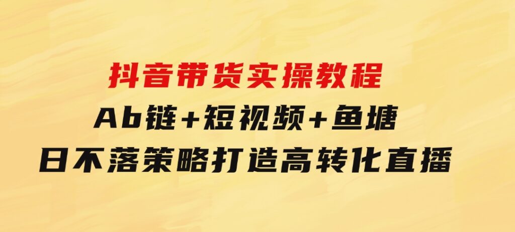 抖音带货实操教程！Ab链+短视频+鱼塘日不落策略，打造高转化直播-大源资源网