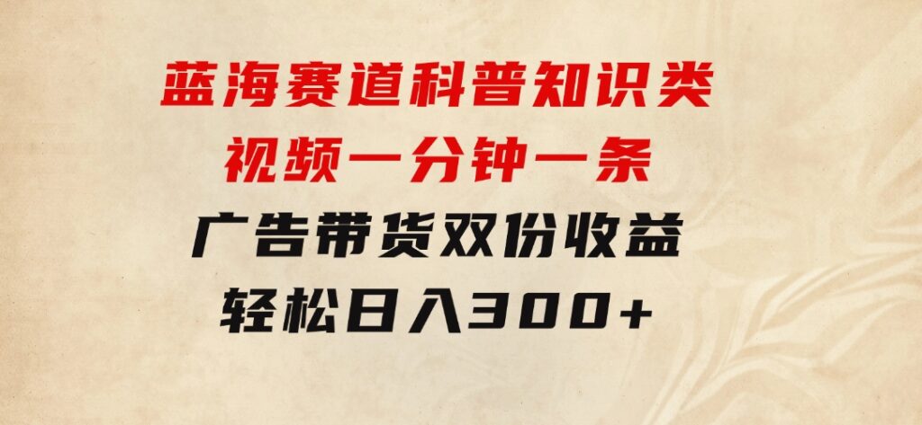 蓝海赛道科普知识类视频，一分钟一条， 广告+带货双份收益，轻松日入300+-大源资源网