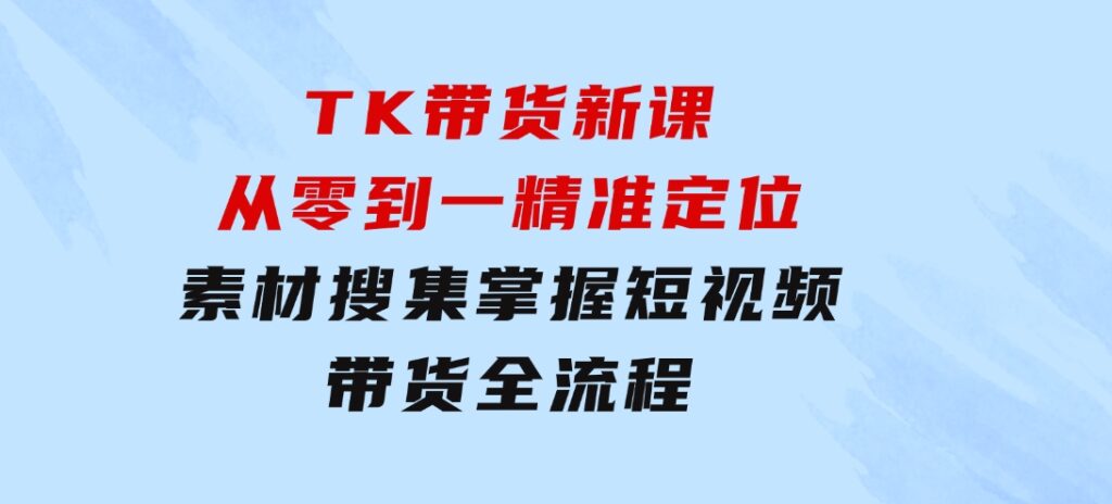 TK带货新课：从零到一，精准定位+素材搜集 掌握短视频带货全流程-大源资源网