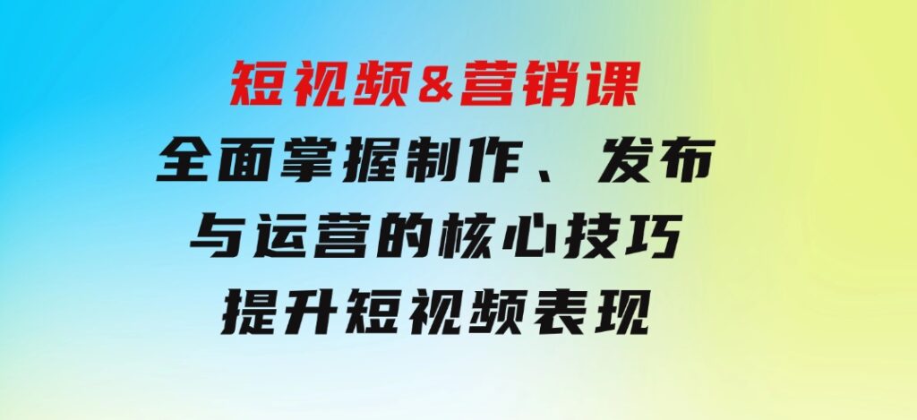 短视频&营销课：全面掌握制作、发布与运营的核心技巧，提升短视频表现-大源资源网